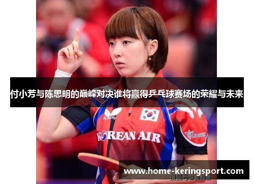 付小芳与陈思明的巅峰对决谁将赢得乒乓球赛场的荣耀与未来